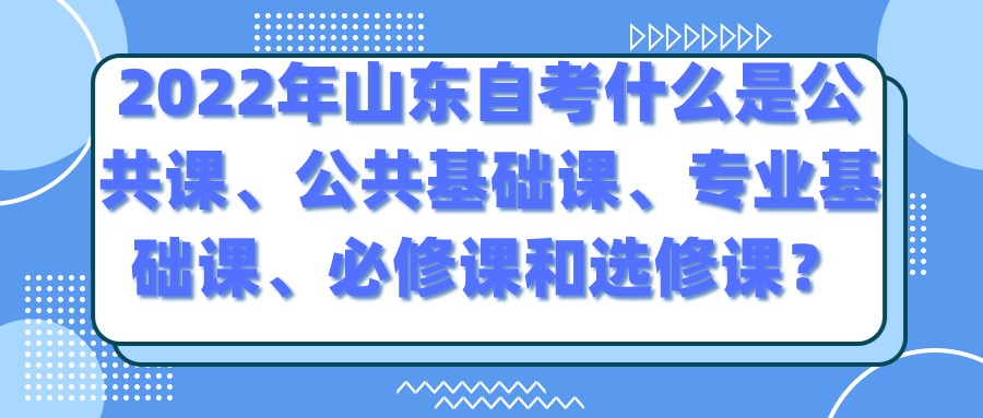 2022年山东自考什么是公共课、公共基础课、专业基础课、必修课和选修课? 2022年山东自考什么是公共课、公共基础课、专业基础课、必修课和选修课?