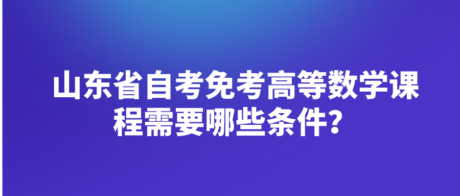 山东省自考免考高等数学课程需要哪些条件? 山东省自考免考高等数学课程需要哪些条件?