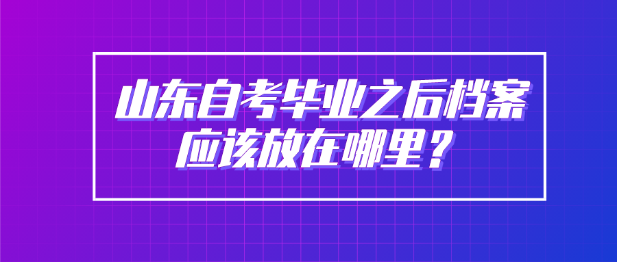 山东自考毕业之后档案应该放在哪里? 山东自考毕业之后档案应该放在哪里?
