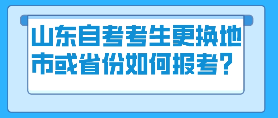山东自考考生更换地市或省份如何报考? 山东自考考生更换地市或省份如何报考?