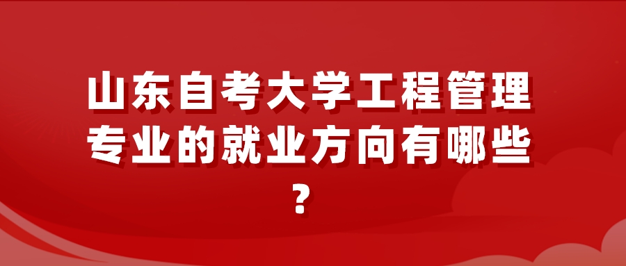 山东自考大学工程管理专业的就业方向有哪些? 山东自考大学工程管理专业的就业方向有哪些?