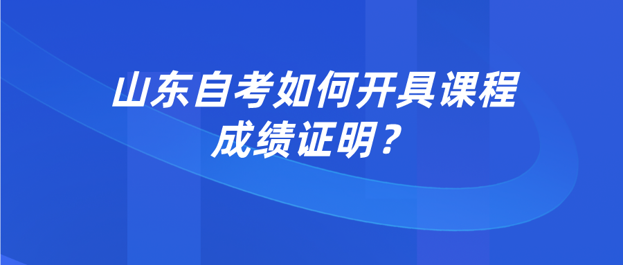 山东自考如何开具课程成绩证明? 山东自考如何开具课程成绩证明?
