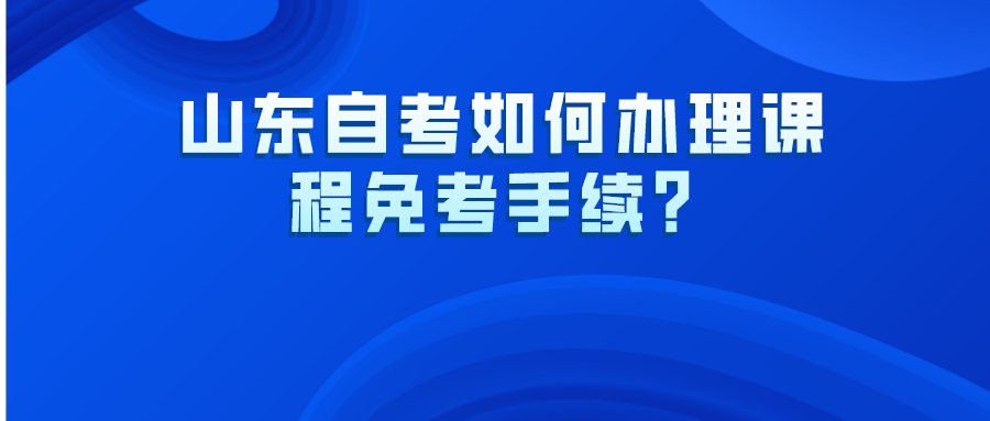 山东自考如何办理课程免考手续? 山东自考如何办理课程免考手续?