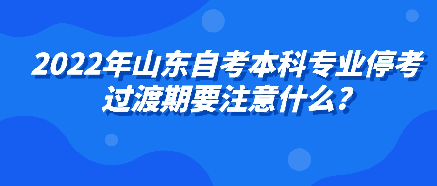 2022年山东自考本科专业停考过渡期要注意什么? 2022年山东自考本科专业停考过渡期要注意什么?