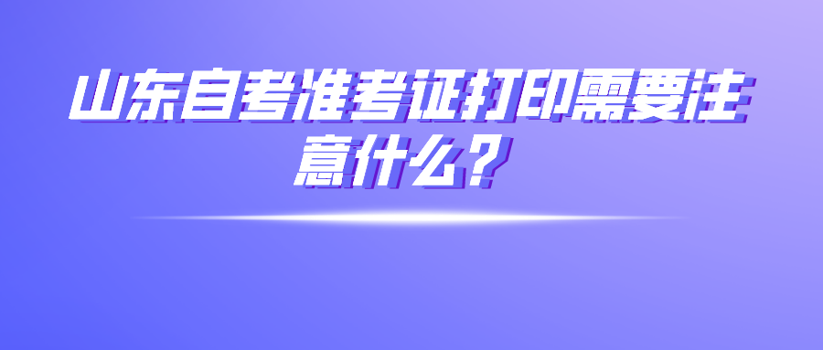 山东自考准考证打印需要注意什么? 山东自考准考证打印需要注意什么?