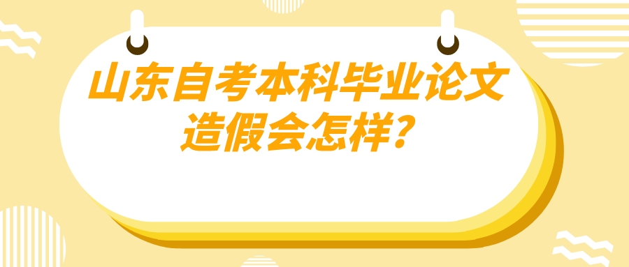山东自考本科毕业论文造假会怎样? 山东自考本科毕业论文造假会怎样?