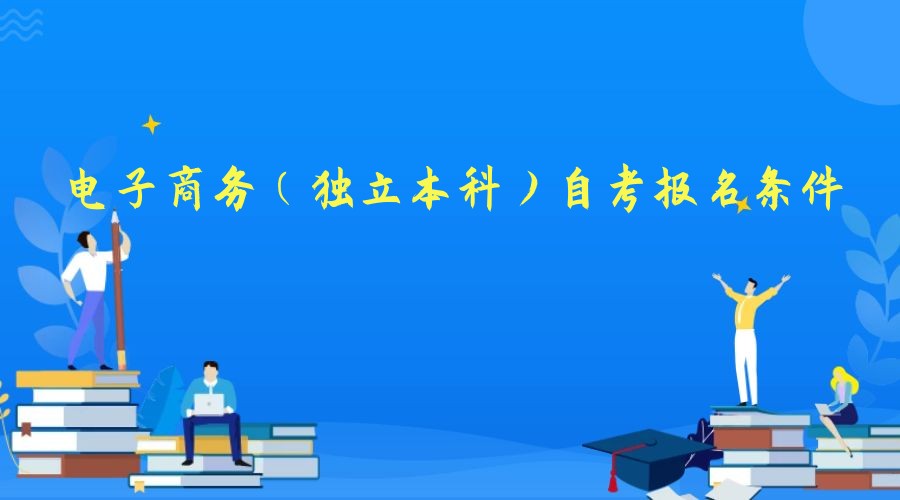 2023年电子商务专业(独立本科)自考报名条件 2023年电子商务专业(独立本科)自考报名条件